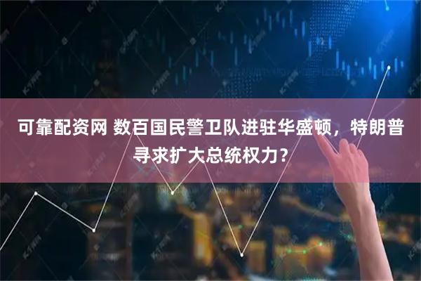 可靠配资网 数百国民警卫队进驻华盛顿，特朗普寻求扩大总统权力？