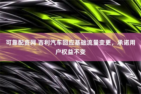 可靠配资网 吉利汽车回应基础流量变更，承诺用户权益不变
