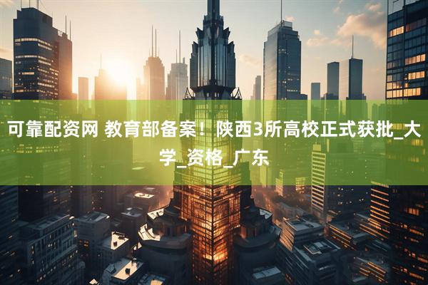 可靠配资网 教育部备案！陕西3所高校正式获批_大学_资格_广东