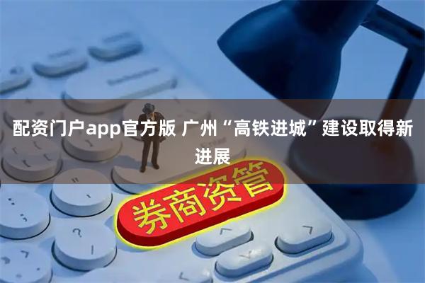 配资门户app官方版 广州“高铁进城”建设取得新进展