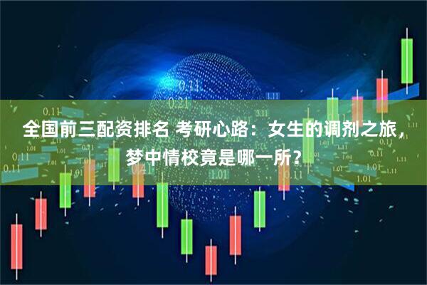 全国前三配资排名 考研心路：女生的调剂之旅，梦中情校竟是哪一所？