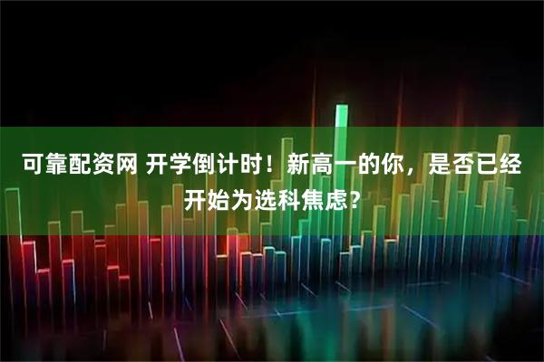 可靠配资网 开学倒计时！新高一的你，是否已经开始为选科焦虑？