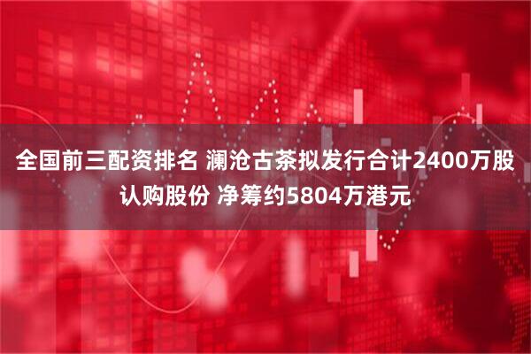 全国前三配资排名 澜沧古茶拟发行合计2400万股认购股份 净筹约5804万港元