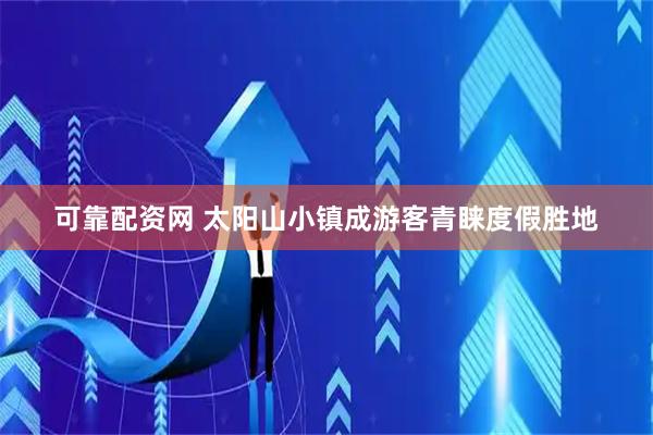 可靠配资网 太阳山小镇成游客青睐度假胜地