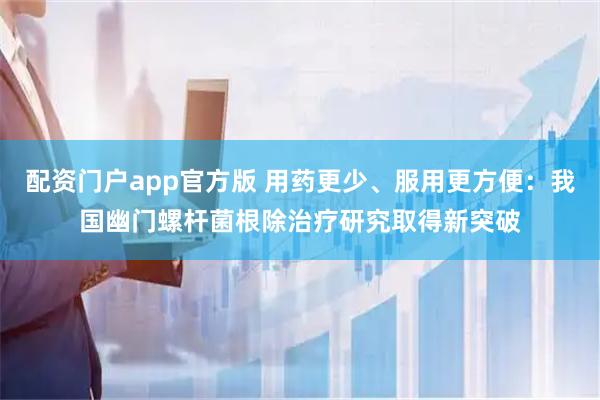 配资门户app官方版 用药更少、服用更方便：我国幽门螺杆菌根除治疗研究取得新突破