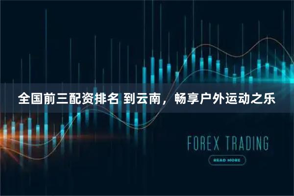 全国前三配资排名 到云南，畅享户外运动之乐