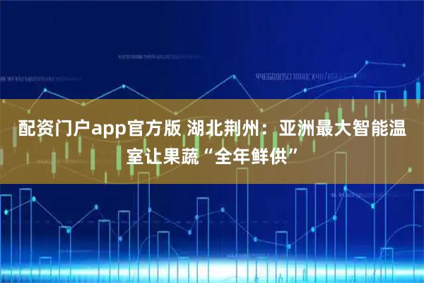 配资门户app官方版 湖北荆州：亚洲最大智能温室让果蔬“全年鲜供”