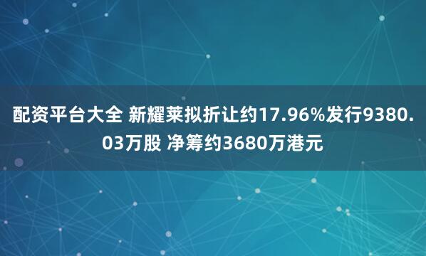 配资平台大全 新耀莱拟折让约17.96%发行9380.03万股 净筹约3680万港元
