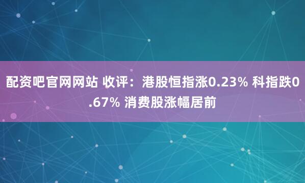 配资吧官网网站 收评：港股恒指涨0.23% 科指跌0.67% 消费股涨幅居前