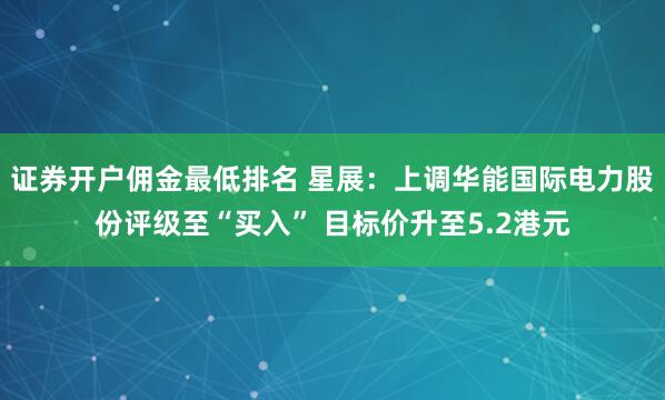 证券开户佣金最低排名 星展：上调华能国际电力股份评级至“买入” 目标价升至5.2港元
