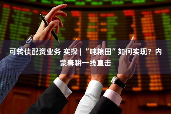 可转债配资业务 实探 | “吨粮田”如何实现？内蒙春耕一线直击
