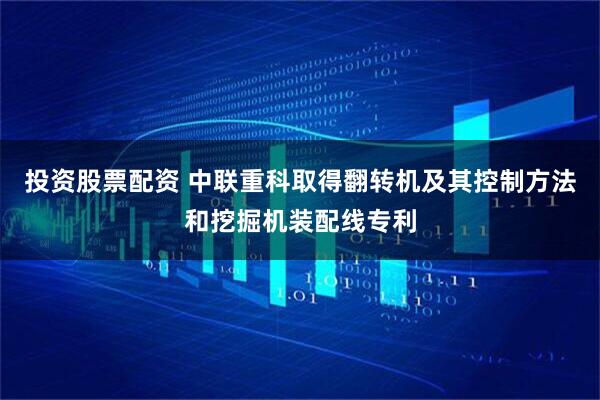投资股票配资 中联重科取得翻转机及其控制方法和挖掘机装配线专利