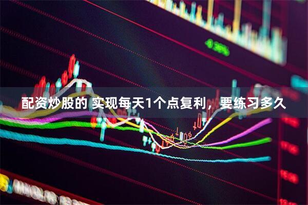 配资炒股的 实现每天1个点复利，要练习多久