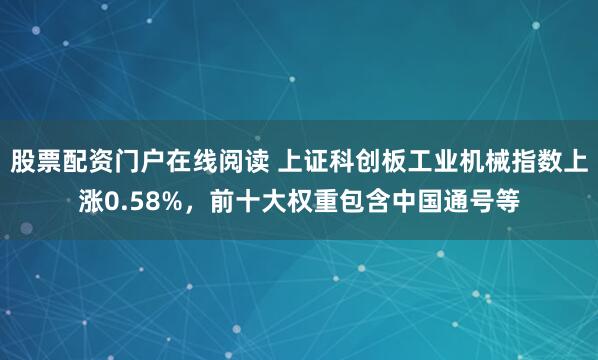 股票配资门户在线阅读 上证科创板工业机械指数上涨0.58%，前十大权重包含中国通号等