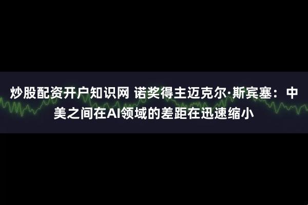 炒股配资开户知识网 诺奖得主迈克尔·斯宾塞：中美之间在AI领域的差距在迅速缩小