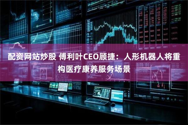 配资网站炒股 傅利叶CEO顾捷：人形机器人将重构医疗康养服务场景