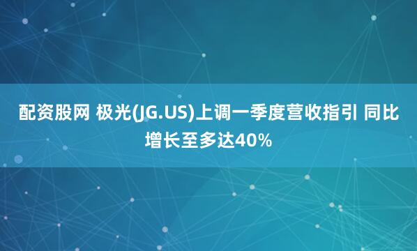 配资股网 极光(JG.US)上调一季度营收指引 同比增长至多达40%
