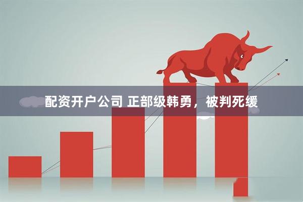 配资开户公司 正部级韩勇，被判死缓