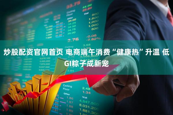 炒股配资官网首页 电商端午消费“健康热”升温 低GI粽子成新宠