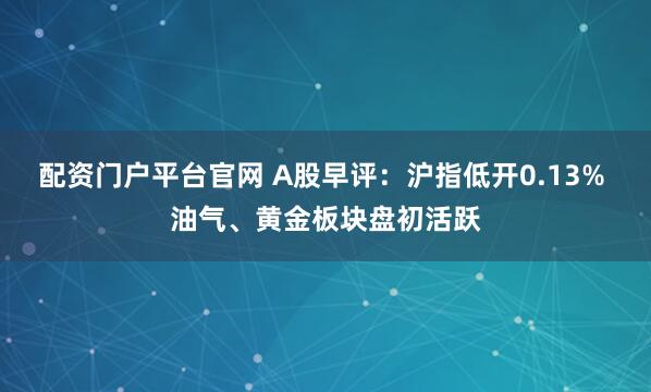 配资门户平台官网 A股早评：沪指低开0.13% 油气、黄金板块盘初活跃