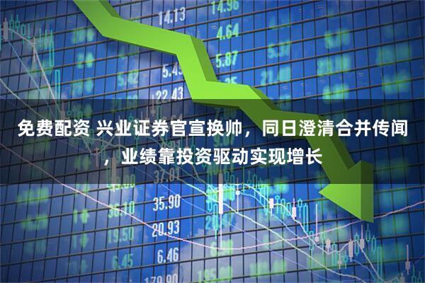 免费配资 兴业证券官宣换帅，同日澄清合并传闻，业绩靠投资驱动实现增长
