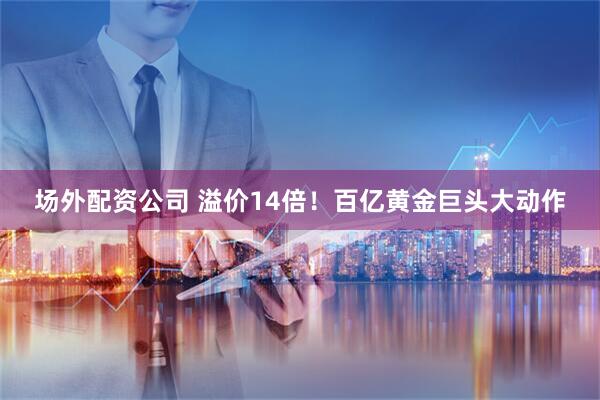 场外配资公司 溢价14倍！百亿黄金巨头大动作