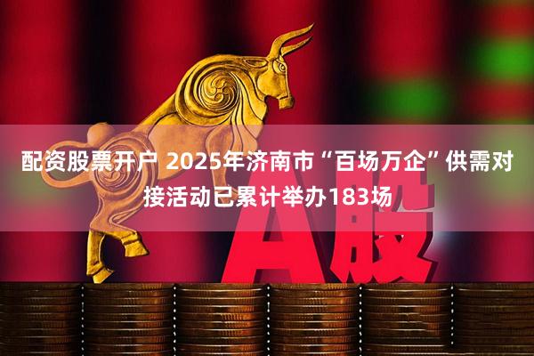 配资股票开户 2025年济南市“百场万企”供需对接活动已累计举办183场