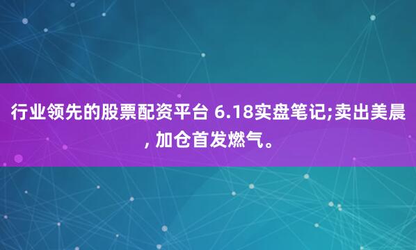 行业领先的股票配资平台 6.18实盘笔记;卖出美晨, 加仓首发燃气。