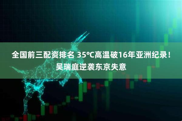 全国前三配资排名 35℃高温破16年亚洲纪录！吴瑞庭逆袭东京失意