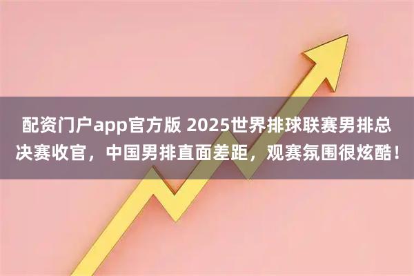 配资门户app官方版 2025世界排球联赛男排总决赛收官，中国男排直面差距，观赛氛围很炫酷！