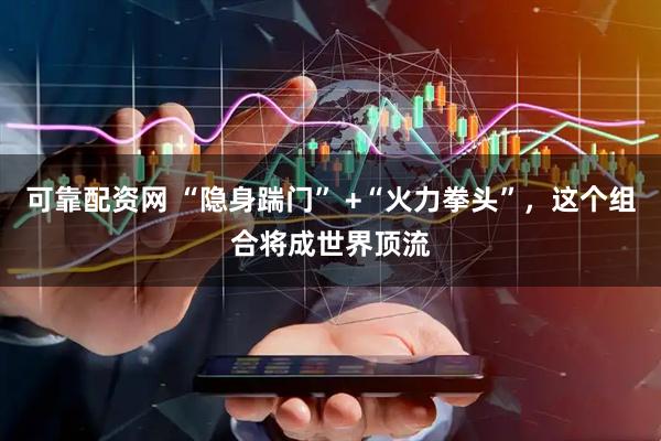 可靠配资网 “隐身踹门” +“火力拳头”，这个组合将成世界顶流