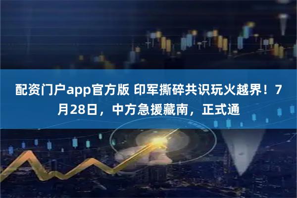 配资门户app官方版 印军撕碎共识玩火越界！7月28日，中方急援藏南，正式通