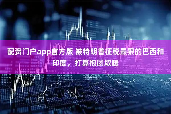 配资门户app官方版 被特朗普征税最狠的巴西和印度，打算抱团取暖