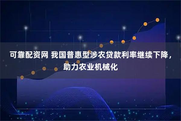 可靠配资网 我国普惠型涉农贷款利率继续下降，助力农业机械化