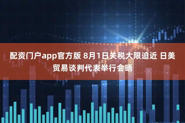 配资门户app官方版 8月1日关税大限迫近 日美贸易谈判代表举行会晤