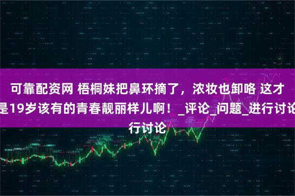 可靠配资网 梧桐妹把鼻环摘了，浓妆也卸咯 这才是19岁该有的青春靓丽样儿啊！_评论_问题_进行讨论