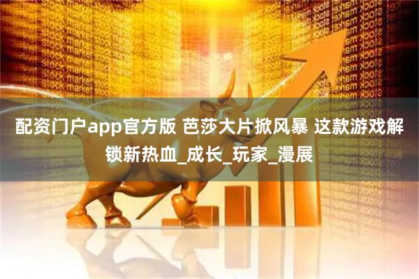 配资门户app官方版 芭莎大片掀风暴 这款游戏解锁新热血_成长_玩家_漫展