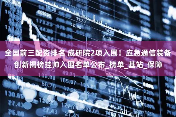 全国前三配资排名 成研院2项入围！应急通信装备创新揭榜挂帅入围名单公布_榜单_基站_保障