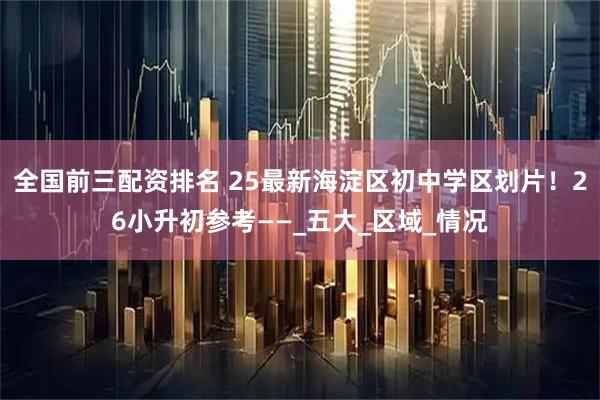 全国前三配资排名 25最新海淀区初中学区划片！26小升初参考——_五大_区域_情况