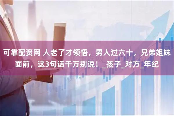 可靠配资网 人老了才领悟，男人过六十，兄弟姐妹面前，这3句话千万别说！_孩子_对方_年纪