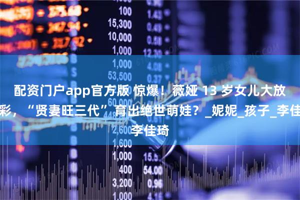 配资门户app官方版 惊爆！薇娅 13 岁女儿大放异彩，“贤妻旺三代” 育出绝世萌娃？_妮妮_孩子_李佳琦