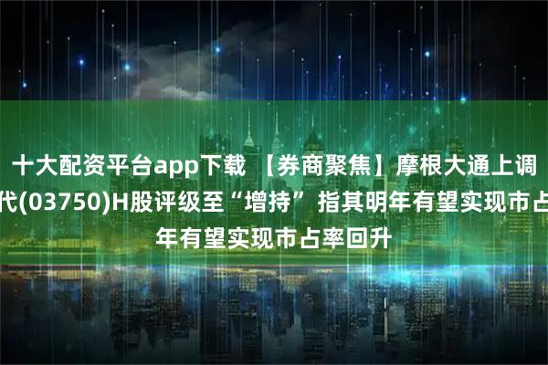 十大配资平台app下载 【券商聚焦】摩根大通上调宁德时代(03750)H股评级至“增持” 指其明年有望实现市占率回升