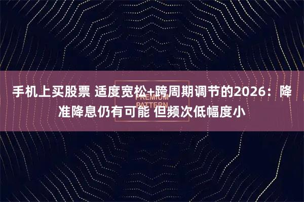 手机上买股票 适度宽松+跨周期调节的2026：降准降息仍有可能 但频次低幅度小