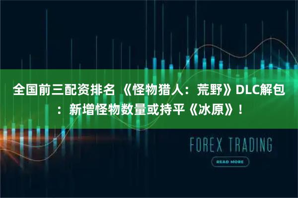 全国前三配资排名 《怪物猎人：荒野》DLC解包：新增怪物数量或持平《冰原》！