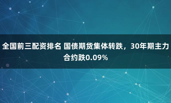 全国前三配资排名 国债期货集体转跌，30年期主力合约跌0.09%