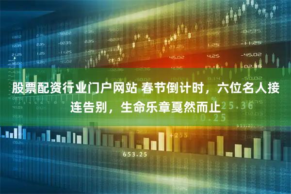 股票配资行业门户网站 春节倒计时，六位名人接连告别，生命乐章戛然而止