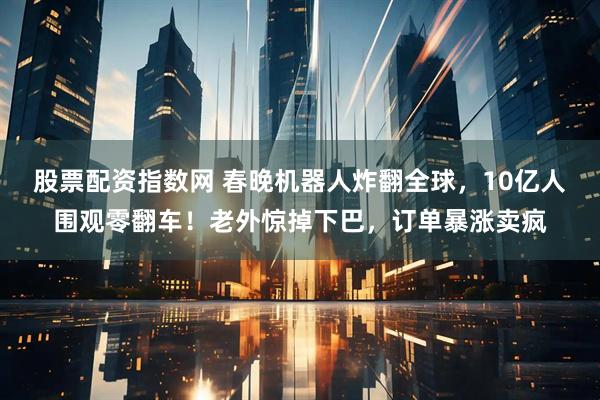 股票配资指数网 春晚机器人炸翻全球，10亿人围观零翻车！老外惊掉下巴，订单暴涨卖疯