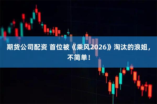 期货公司配资 首位被《乘风2026》淘汰的浪姐,不简单!