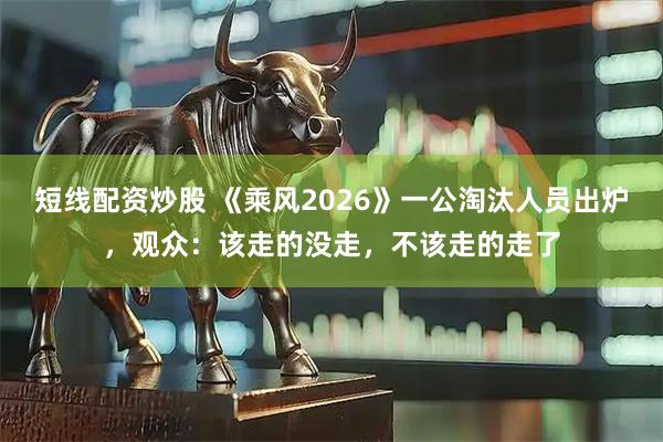 短线配资炒股 《乘风2026》一公淘汰人员出炉,观众:该走的没走,不该走的走了