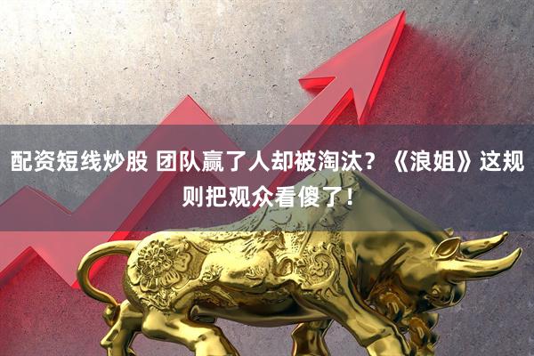 配资短线炒股 团队赢了人却被淘汰？《浪姐》这规则把观众看傻了！